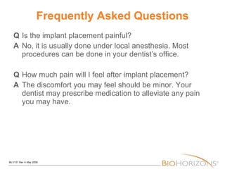 Frequently Asked Questions Q Is the implant placement painful? A No, it is usually done under local anesthesia. Most procedures can be done in your dentist’s office. Q How much pain will I feel after implant placement? A   The discomfort you may feel should be minor. Your dentist may prescribe medication to alleviate any pain you may have. 