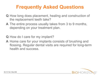 Frequently Asked Questions Q How long does placement, healing and construction of the replacement teeth take? A The entire process usually takes from 3 to 9 months, depending on your treatment plan. Q How do I care for my implant? A Home care for your implants consists of brushing and flossing. Regular dental visits are required for long-term health and success. 