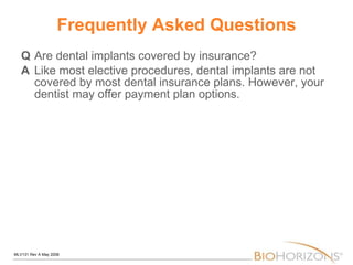 Frequently Asked Questions Q Are dental implants covered by insurance? A Like most elective procedures, dental implants are not covered by most dental insurance plans. However, your dentist may offer payment plan options. 
