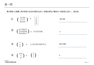 Page　3
第一問
掛け算をした結果、何行何列になるかを答えなさい。計算出来ない場合は☓を記述しなさい。 (各2点)
①
1 2 3 4
1 1 1 1
2 2 2 2
( ) x
② 2 1 3 4 5 1
2 3 2 9 9 4
5 2 4 6 9 1
( ) (1 3 2 3 5 6) ｘ
3行1列
x
③
1
1
2
( ) x 3行１０列( 1 2 3 5 6 3 9 0 0 1)
④
0 0
1
0
( ) x x
1
1
1
)(
1
2
3
4
 