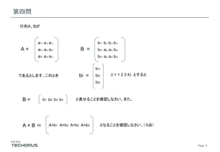 Page　9
第四問
A =
a11 a12 a13
a21 a22 a23
a31 a32 a33
B =
b11 b12 b13 b14
b21 a22 a23 b24
b31 a32 a33 b34
であるとします。このとき
行列A、Bが
bi =
b1i
b2i
b3i
(i = 1 2 3 4) とすると
B = b1 b2 b3 b4 と表せることを確認しなさい。また、
A × B ＝ A×b1 A×b2 A×b3 A×b4 となることを確認しなさい。（ 6点）
 