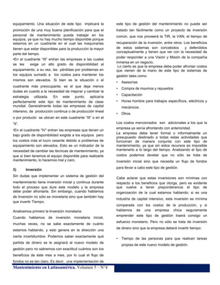 equipamiento. Una situación de este tipo implicará la

este tipo de gestión del mantenimiento no puede ser

promoción de una muy buena planificación para que el
personal de mantenimiento pueda trabajar en los
equipos, ya que no hay mucho tiempo disponible porque
estamos en un cuadrante en el cual las maquinarias
tienen que estar disponibles para la producción la mayor
parte del tiempo.
•En el cuadrante “III” entran las empresas a las cuales
se les
exige un alto grado de disponibilidad al
equipamiento; a su vez, las pérdidas por problemas en
los equipos sumado a los costos para mantener los
mismos son elevados. Si bien es la situación o el

tratado tan fácilmente como un proyecto de inversión

•

Asesorías

cuadrante más preocupante, es el que deja menos
dudas en cuanto a la necesidad de mejorar y cambiar la

•

Compra de insumos y repuestos

•

Capacitación

•

Horas hombre para trabajos específicos, eléctricos y

estrategia utilizada. En este punto, aplicaría
perfectamente este tipo de mantenimiento de clase
mundial. Generalmente todas las empresas de capital
intensivo, de producción continua o de producción lineal
o por producto se ubican en este cuadrante “III” o en el
“II”.
•En el cuadrante “IV” entran las empresas que tienen un
bajo grado de disponibilidad exigida a los equipos pero
los costos más el lucro cesante debido a problemas de
equipamiento son elevados. Esto es un indicador de la
necesidad de cambiar las técnicas de mantenimiento, ya
que si bien tenemos el equipo disponible para realizarle
mantenimiento, lo hacemos mal y caro.
3)

mantenimiento tiene inversión inicial y continua durante
todo el proceso que dure este modelo y la empresa
debe poder afrontarla. Sin embargo, cuando hablamos
de Inversión no sólo es monetaria sino que también hay
que invertir Tiempo.
Analicemos primero la Inversión monetaria:
hablamos de

recuperación de la inversión, entre otros. Los beneficios
de estos sistemas son concebidos
y defendidos
conceptualmente y tienen que ver con la necesidad de
poder responder a una Visión y Misión de la compañía
inmersa en un negocio.
Lo cierto es que la empresa debe poder afrontar costos
que vienen de la mano de este tipo de sistemas de
gestión tales como:

mecánicos.
•

Otros.

Los costos mencionados son adicionales a los que la
empresa ya venía afrontando con anterioridad.
La empresa debe tener formal o informalmente un
presupuesto destinado a todas estas actividades que
funcionan de manera conjunta con este tipo de
mantenimiento, ya que sin estos recursos es imposible
mantenerlo a lo largo del tiempo. Analizando el tipo de
costos podemos develar que no sólo se trata de
inversión inicial sino que necesita un flujo de fondos
para llevar a cabo este tipo de gestión.

Inversión

Sin dudas que implementar un sistema de gestión del

Cuando

común, que nos proveerá la TIR, la VAN, el tiempo de

inversión

monetaria

inicial,

muchas veces, no se sabe exactamente de cuánto
estamos hablando, y esto genera en la dirección una
cierta incertidumbre. Podemos saber exactamente qué
partida de dinero se le asignará al nuevo modelo de

Cabe aclarar que estas inversiones son mínimas con
respecto a los beneficios que otorga, pero es evidente
que vuelve a tener preponderancia el tipo de
organización de la cual estamos hablando; si es una
industria de capital intensivo, esta inversión es mínima
comparada con los costos de la producción, y si
hablamos de una empresa chica seguramente
emprender este tipo de gestión traerá consigo un
esfuerzo monetario. Pero no sólo se trata de inversión
de dinero sino que la empresa deberá invertir tiempo:
•

Tiempo de las personas para que realicen tareas
propias de este nuevo modelo de gestión.

gestión pero no sabremos con exactitud cuántos son los
beneficios de éste mes a mes, por lo cual el flujo de
fondos no es tan claro. Es decir, una implementación de

Mantenimiento en Latinoamérica. Volumen 5 – N°4

21

 