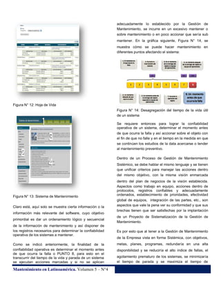 adecuadamente lo establecido por la Gestión de
Mantenimiento, se incurre en un excesivo mantener o
sobre mantenimiento o en poco accionar que sería sub
mantener. En la gráfica siguiente, Figura N° 14, se
muestra cómo se puede hacer mantenimiento en
diferentes puntos afectando el sistema:

Figura N° 12: Hoja de Vida
Figura N° 14: Desagregación del tiempo de la vida útil
de un sistema
Se requiere entonces para lograr la confiabilidad
operativa de un sistema, determinar el momento antes
de que ocurra la falla y así accionar sobre el objeto con
el fin de que no falle y en el tiempo en la medida en que
se continúen los estudios de la data acercarse o tender
al mantenimiento preventivo.
Dentro de un Proceso de Gestión de Mantenimiento
Sistémico, se debe hablar el mismo lenguaje y se tienen
que unificar criterios para manejar las acciones dentro
del mismo objetivo, con la misma visión enmarcada

Figura N° 13: Sistema de Mantenimiento
Claro está, aquí solo se muestra cierta información o la
información más relevante del software, cuyo objetivo
primordial es dar un ordenamiento lógico y secuencial
de la información de mantenimiento y así disponer de
los registros necesarios para determinar la confiabilidad
operativa de los sistemas a mantener.
Como se indicó anteriormente, la finalidad de la
confiabilidad operativa es determinar el momento antes
de que ocurra la falla o PUNTO 8, para esto en el
transcurrir del tiempo de la vida y parada de un sistema
se ejecutan acciones marcadas y si no se aplican

Mantenimiento en Latinoamérica. Volumen 5 – N°4

dentro del plan de negocios de la visión establecida.
Aspectos como trabajo en equipo, acciones dentro de
protocolos, registros confiables y adecuadamente
ordenados, establecimiento de prioridades, efectividad
global de equipos, integración de las partes, etc., son
aspectos que vale la pena ver su conformidad y que sus
brechas tienen que ser satisfechas por la implantación
de un Proyecto de Sistematización de la Gestión de
Mantenimiento.
Es por esto que al tener a la Gestión de Mantenimiento
de la Empresa vista en forma Sistémica, con objetivos,
metas, planes, programas, redundaría en una alta
disponibilidad y se reduciría el alto índice de fallas, el
agotamiento prematuro de los sistemas, se minimizaría
el tiempo de parada y se maximiza el tiempo de

32

 