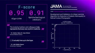 0.95
Algorithm
0.91Ophthalmologist
(median)
F-score
The study by Gulshan and colleagues truly
represents the brave new world in medicine.
– Dr. Andrew Beam, Dr. Isaac Kohane
Harvard Medical School
“
”
[...] It actually lives up to the hype.
– Dr. Luke Oakden-Rayner
University of Adelaide
“
”
JAMA | Original Investigation | INNOVATIONS IN HEALTHCARE DELIVERY
Development and Validation of a Deep Learning
Algorithm for Detection of Diabetic Retinopathy in
Retinal Fundus Photographs
The Journal of the
American Medical Association
n=9,963 images
AUC 99.1% [98.8, 99.3
Sensitivity,%
1- Specificity, %
100
80
60
40
20
0
0 20 40 60 80 100
 