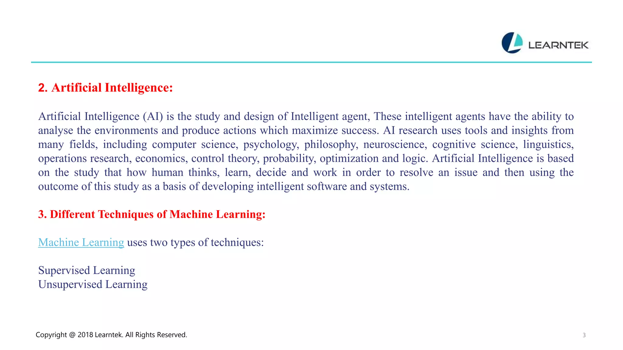 Copyright @ 2018 Learntek. All Rights Reserved. 3
2. Artificial Intelligence:
Artificial Intelligence (AI) is the study and design of Intelligent agent, These intelligent agents have the ability to
analyse the environments and produce actions which maximize success. AI research uses tools and insights from
many fields, including computer science, psychology, philosophy, neuroscience, cognitive science, linguistics,
operations research, economics, control theory, probability, optimization and logic. Artificial Intelligence is based
on the study that how human thinks, learn, decide and work in order to resolve an issue and then using the
outcome of this study as a basis of developing intelligent software and systems.
3. Different Techniques of Machine Learning:
Machine Learning uses two types of techniques:
Supervised Learning
Unsupervised Learning
 