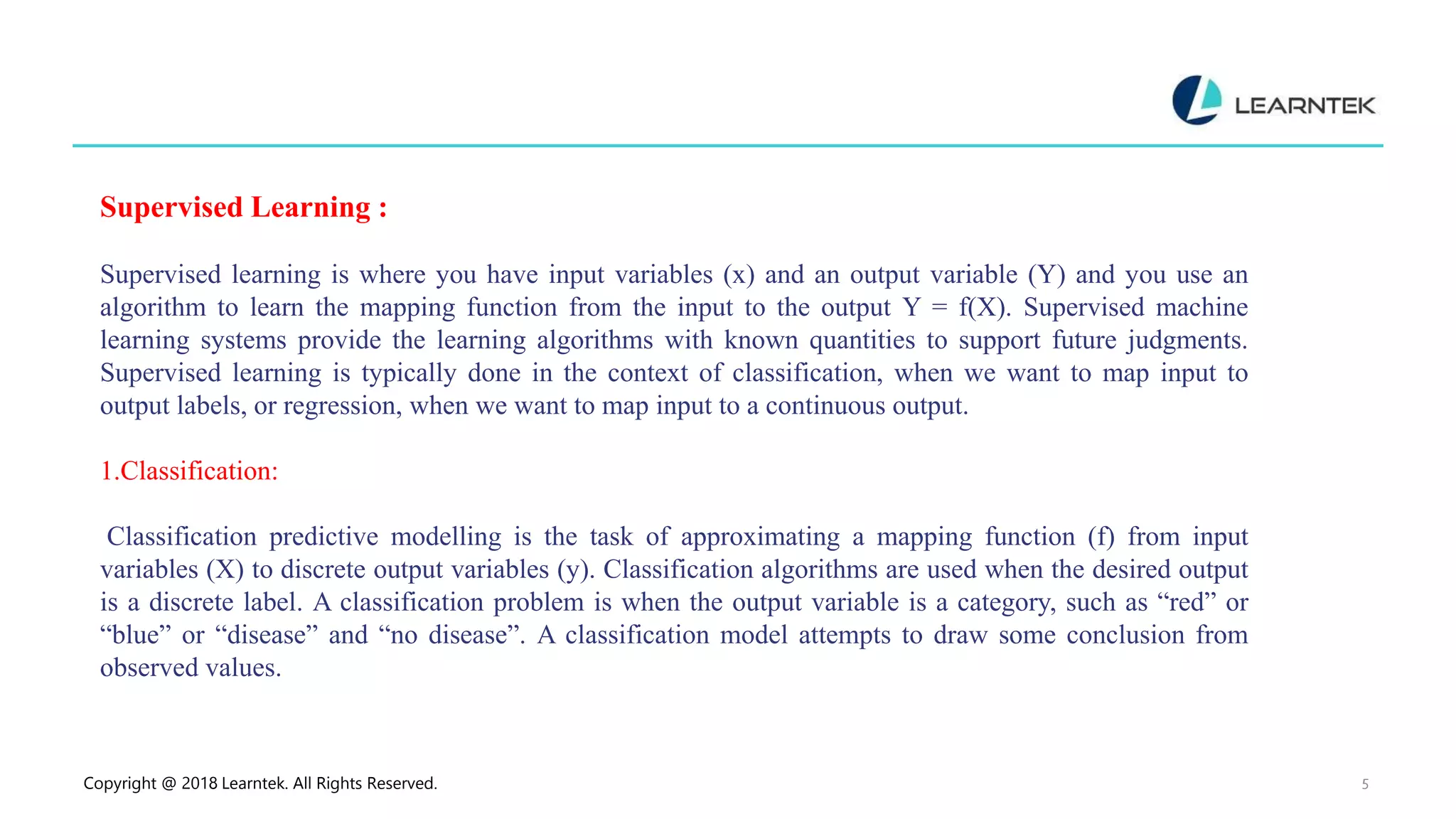 Copyright @ 2018 Learntek. All Rights Reserved. 5
Supervised Learning :
Supervised learning is where you have input variables (x) and an output variable (Y) and you use an
algorithm to learn the mapping function from the input to the output Y = f(X). Supervised machine
learning systems provide the learning algorithms with known quantities to support future judgments.
Supervised learning is typically done in the context of classification, when we want to map input to
output labels, or regression, when we want to map input to a continuous output.
1.Classification:
Classification predictive modelling is the task of approximating a mapping function (f) from input
variables (X) to discrete output variables (y). Classification algorithms are used when the desired output
is a discrete label. A classification problem is when the output variable is a category, such as “red” or
“blue” or “disease” and “no disease”. A classification model attempts to draw some conclusion from
observed values.
 