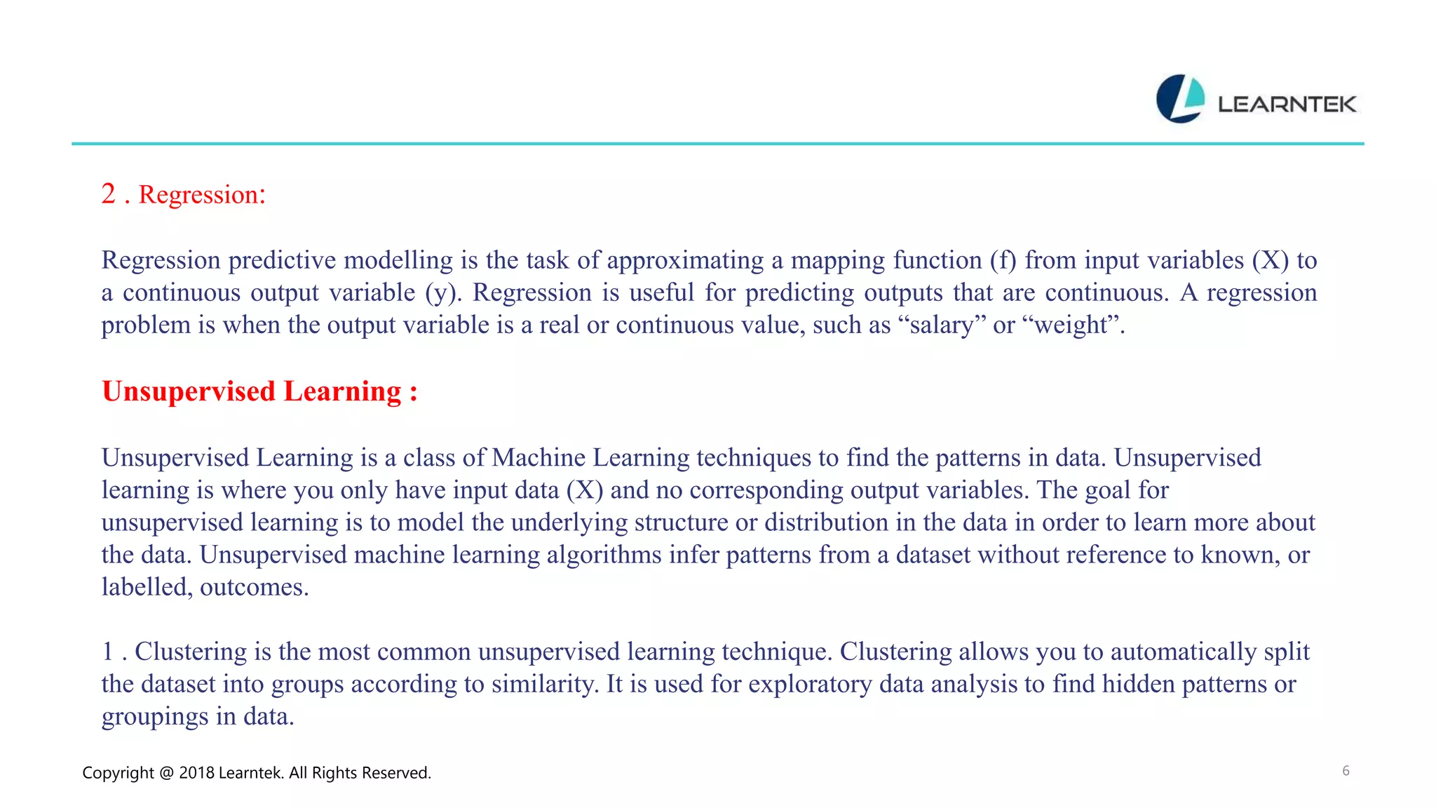 Copyright @ 2018 Learntek. All Rights Reserved. 6
2 . Regression:
Regression predictive modelling is the task of approximating a mapping function (f) from input variables (X) to
a continuous output variable (y). Regression is useful for predicting outputs that are continuous. A regression
problem is when the output variable is a real or continuous value, such as “salary” or “weight”.
Unsupervised Learning :
Unsupervised Learning is a class of Machine Learning techniques to find the patterns in data. Unsupervised
learning is where you only have input data (X) and no corresponding output variables. The goal for
unsupervised learning is to model the underlying structure or distribution in the data in order to learn more about
the data. Unsupervised machine learning algorithms infer patterns from a dataset without reference to known, or
labelled, outcomes.
1 . Clustering is the most common unsupervised learning technique. Clustering allows you to automatically split
the dataset into groups according to similarity. It is used for exploratory data analysis to find hidden patterns or
groupings in data.
 