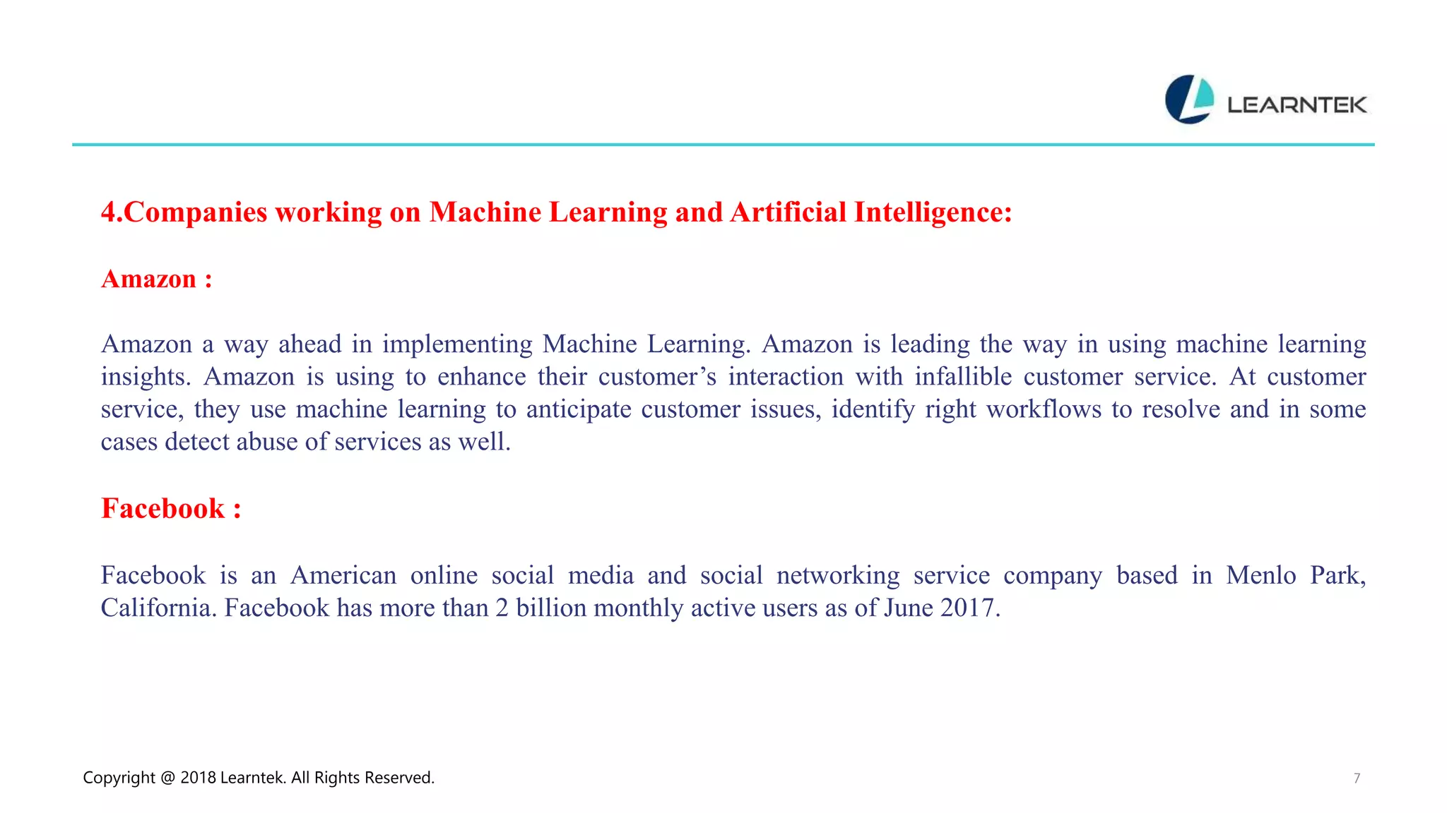 Copyright @ 2018 Learntek. All Rights Reserved. 7
4.Companies working on Machine Learning and Artificial Intelligence:
Amazon :
Amazon a way ahead in implementing Machine Learning. Amazon is leading the way in using machine learning
insights. Amazon is using to enhance their customer’s interaction with infallible customer service. At customer
service, they use machine learning to anticipate customer issues, identify right workflows to resolve and in some
cases detect abuse of services as well.
Facebook :
Facebook is an American online social media and social networking service company based in Menlo Park,
California. Facebook has more than 2 billion monthly active users as of June 2017.
 
