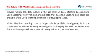Copyright @ 2015 Learntek. All Rights Reserved. 12
The future with Machine Learning and Deep Learning
Moving further, let’s take a look at the use cases of both Machine Learning and
Deep Learning. However, one should note that Machine Learning use cases are
available while Deep Learning are still in the developing stage.
While Machine Learning plays a huge role in Artificial Intelligence, it is the
possibilities introduced by Deep Learning that is changing the world as we know it.
These technologies will see a future in many industries, some of which are:
 