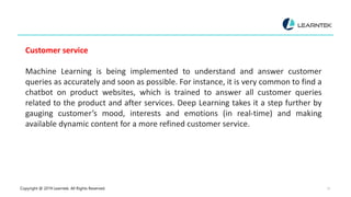 Copyright @ 2019 Learntek. All Rights Reserved. 13
Customer service
Machine Learning is being implemented to understand and answer customer
queries as accurately and soon as possible. For instance, it is very common to find a
chatbot on product websites, which is trained to answer all customer queries
related to the product and after services. Deep Learning takes it a step further by
gauging customer’s mood, interests and emotions (in real-time) and making
available dynamic content for a more refined customer service.
 
