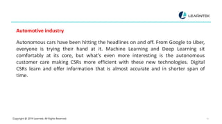 Copyright @ 2019 Learntek. All Rights Reserved. 14
Automotive industry
Autonomous cars have been hitting the headlines on and off. From Google to Uber,
everyone is trying their hand at it. Machine Learning and Deep Learning sit
comfortably at its core, but what’s even more interesting is the autonomous
customer care making CSRs more efficient with these new technologies. Digital
CSRs learn and offer information that is almost accurate and in shorter span of
time.
 