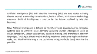 Copyright @ 2019 Learntek. All Rights Reserved. 3
Artificial Intelligence (AI) and Machine Learning (ML) are two words casually
thrown around in everyday conversations, be it at offices, institutes or technology
meetups. Artificial Intelligence is said to be the future enabled by Machine
Learning.
Now, Artificial Intelligence is defined as “the theory and development of computer
systems able to perform tasks normally requiring human intelligence, such as
visual perception, speech recognition, decision-making, and translation between
languages.” Putting it simply means making machines smarter to replicate human
tasks, and Machine Learning is the technique (using available data) to make this
possible.
 