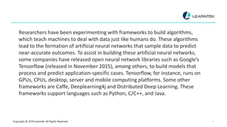 Copyright @ 2019 Learntek. All Rights Reserved. 4
Researchers have been experimenting with frameworks to build algorithms,
which teach machines to deal with data just like humans do. These algorithms
lead to the formation of artificial neural networks that sample data to predict
near-accurate outcomes. To assist in building these artificial neural networks,
some companies have released open neural network libraries such as Google’s
Tensorflow (released in November 2015), among others, to build models that
process and predict application-specific cases. Tensorflow, for instance, runs on
GPUs, CPUs, desktop, server and mobile computing platforms. Some other
frameworks are Caffe, Deeplearning4j and Distributed Deep Learning. These
frameworks support languages such as Python, C/C++, and Java.
 