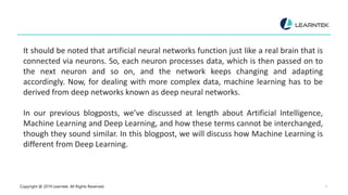 Copyright @ 2019 Learntek. All Rights Reserved. 5
It should be noted that artificial neural networks function just like a real brain that is
connected via neurons. So, each neuron processes data, which is then passed on to
the next neuron and so on, and the network keeps changing and adapting
accordingly. Now, for dealing with more complex data, machine learning has to be
derived from deep networks known as deep neural networks.
In our previous blogposts, we’ve discussed at length about Artificial Intelligence,
Machine Learning and Deep Learning, and how these terms cannot be interchanged,
though they sound similar. In this blogpost, we will discuss how Machine Learning is
different from Deep Learning.
 