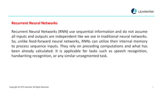 Copyright @ 2019 Learntek. All Rights Reserved. 9
Recurrent Neural Networks
Recurrent Neural Networks (RNN) use sequential information and do not assume
all inputs and outputs are independent like we see in traditional neural networks.
So, unlike feed-forward neural networks, RNNs can utilize their internal memory
to process sequence inputs. They rely on preceding computations and what has
been already calculated. It is applicable for tasks such as speech recognition,
handwriting recognition, or any similar unsegmented task.
 