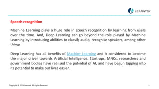 Copyright @ 2019 Learntek. All Rights Reserved. 15
Speech recognition
Machine Learning plays a huge role in speech recognition by learning from users
over the time. And, Deep Learning can go beyond the role played by Machine
Learning by introducing abilities to classify audio, recognise speakers, among other
things.
Deep Learning has all benefits of Machine Learning and is considered to become
the major driver towards Artificial Intelligence. Start-ups, MNCs, researchers and
government bodies have realised the potential of AI, and have begun tapping into
its potential to make our lives easier.
 