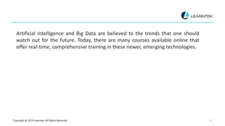 Copyright @ 2019 Learntek. All Rights Reserved. 16
Artificial Intelligence and Big Data are believed to the trends that one should
watch out for the future. Today, there are many courses available online that
offer real-time, comprehensive training in these newer, emerging technologies.
 