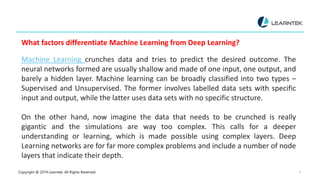 Copyright @ 2019 Learntek. All Rights Reserved. 6
What factors differentiate Machine Learning from Deep Learning?
Machine Learning crunches data and tries to predict the desired outcome. The
neural networks formed are usually shallow and made of one input, one output, and
barely a hidden layer. Machine learning can be broadly classified into two types –
Supervised and Unsupervised. The former involves labelled data sets with specific
input and output, while the latter uses data sets with no specific structure.
On the other hand, now imagine the data that needs to be crunched is really
gigantic and the simulations are way too complex. This calls for a deeper
understanding or learning, which is made possible using complex layers. Deep
Learning networks are for far more complex problems and include a number of node
layers that indicate their depth.
 