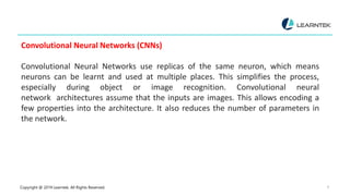 Copyright @ 2019 Learntek. All Rights Reserved. 8
Convolutional Neural Networks (CNNs)
Convolutional Neural Networks use replicas of the same neuron, which means
neurons can be learnt and used at multiple places. This simplifies the process,
especially during object or image recognition. Convolutional neural
network architectures assume that the inputs are images. This allows encoding a
few properties into the architecture. It also reduces the number of parameters in
the network.
 
