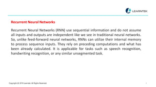 Copyright @ 2019 Learntek. All Rights Reserved. 9
Recurrent Neural Networks
Recurrent Neural Networks (RNN) use sequential information and do not assume
all inputs and outputs are independent like we see in traditional neural networks.
So, unlike feed-forward neural networks, RNNs can utilize their internal memory
to process sequence inputs. They rely on preceding computations and what has
been already calculated. It is applicable for tasks such as speech recognition,
handwriting recognition, or any similar unsegmented task.
 