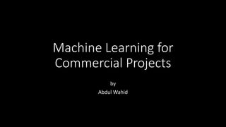 Machine Learning for
Commercial Projects
by
Abdul Wahid
 