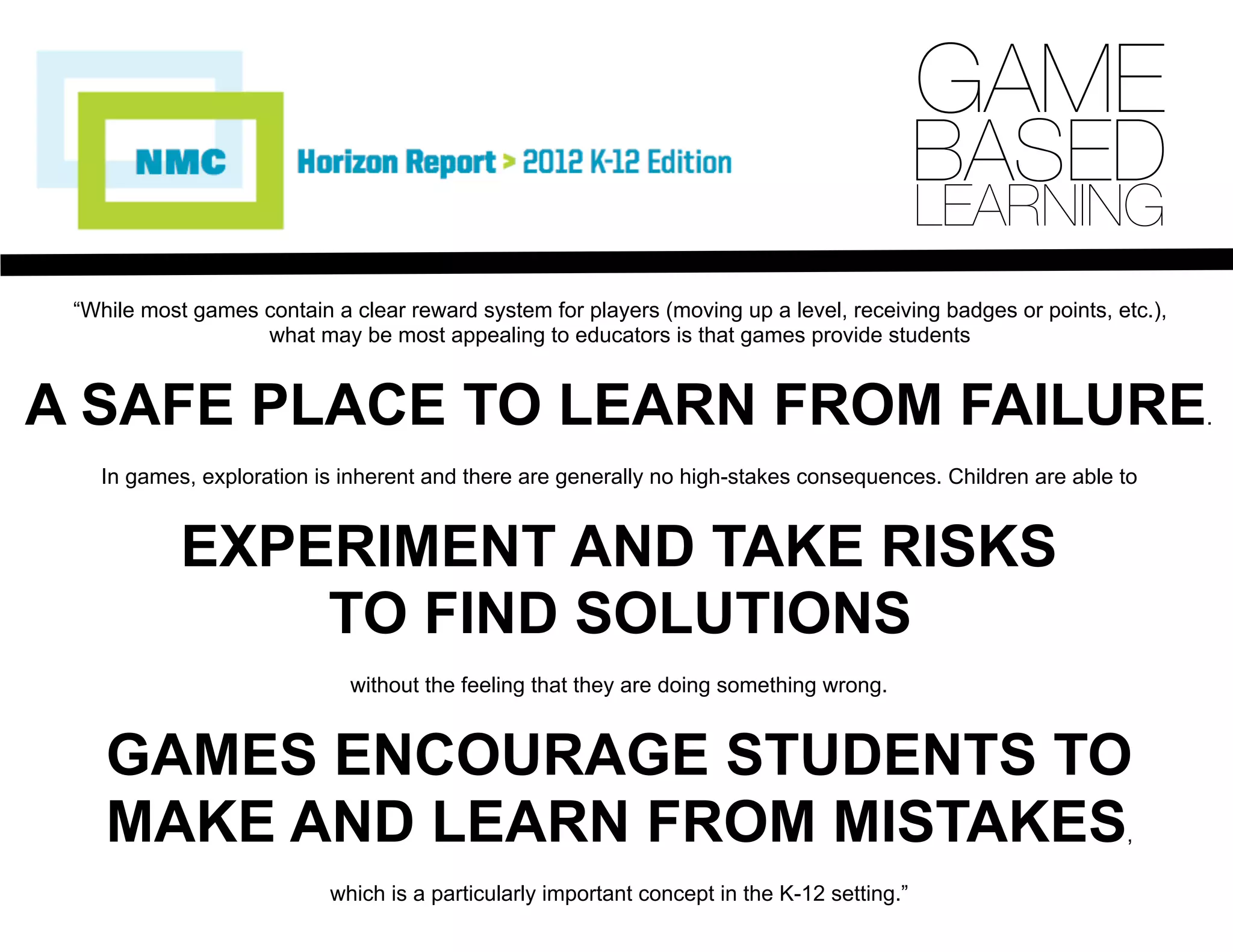 “While most games contain a clear reward system for players (moving up a level, receiving badges or points, etc.),
what may be most appealing to educators is that games provide students
A SAFE PLACE TO LEARN FROM FAILURE.
In games, exploration is inherent and there are generally no high-stakes consequences. Children are able to
EXPERIMENT AND TAKE RISKS
TO FIND SOLUTIONS
without the feeling that they are doing something wrong.
GAMES ENCOURAGE STUDENTS TO
MAKE AND LEARN FROM MISTAKES,
which is a particularly important concept in the K-12 setting.”
GAME
BASED
LEARNING
 