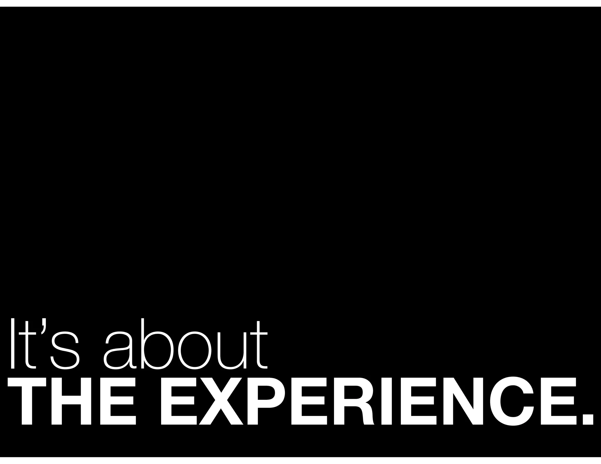 It’s about
THE EXPERIENCE.
 