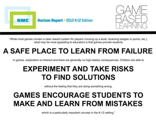 “While most games contain a clear reward system for players (moving up a level, receiving badges or points, etc.),
what may be most appealing to educators is that games provide students
A SAFE PLACE TO LEARN FROM FAILURE.
In games, exploration is inherent and there are generally no high-stakes consequences. Children are able to
EXPERIMENT AND TAKE RISKS
TO FIND SOLUTIONS
without the feeling that they are doing something wrong.
GAMES ENCOURAGE STUDENTS TO
MAKE AND LEARN FROM MISTAKES,
which is a particularly important concept in the K-12 setting.”
GAME
BASED
LEARNING
 