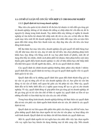- 1 -
1.1. CÔ SÔÛ LYÙ LUAÄN VEÀ CÔ CAÁU VOÁN HÔÏP LYÙ CHO DOANH NGHIEÄP
1.1.1. Quyeát ñònh taøi trôï trong doanh nghieäp:
Muïc tieâu cuûa quaûn trò taøi chính laø toái ña hoùa lôïi nhuaän vaø tieán ñeán gia taêng giaù
trò doanh nghieäp, khoâng coù lôïi nhuaän thì chaúng ai chaáp nhaän boû voán ñaàu tö, ñoù laø
nguyeân lyù chung trong kinh doanh. Tuy nhieân ñieàu naøy khoâng coù nghóa laø doanh
nghieäp seõ tìm kieám lôïi nhuaän baát chaáp möùc ñoä ruûi ro cuûa caùc cô hoäi ñaàu tö. Beân
caïnh muïc tieâu sinh lôøi thì doanh nghieäp luoân caân nhaéc ñeán muïc tieâu an toaøn lieân
quan ñeán khaû naêng ñaûm baûo thanh toaùn nôï, ñaùp öùng nhu caàu chi tieâu cuûa hoaït
ñoäng kinh doanh.
Ñeå ñaït ñöôïc hai muïc tieâu treân, doanh nghieäp caàn giaûi quyeát toát nhaát haøng loaït
vaán ñeà nhö mua saém taøi saûn, duy trì möùc döï tröõ tieàn, löïa choïn phöông phaùp trích
khaáu hao, huy ñoäng voán baèng caùch ñi vay hay phaùt haønh coå phieáu, möùc ñoä söû
duïng ñoøn baåy taøi chính, chính saùch phaân phoái lôïi nhuaän, bieän phaùp kieåm soaùt maâu
thuaãn giöõa ngöôøi ñieàu haønh doanh nghieäp vaø chuû sôû höõu nhaèm haïn cheá thaáp nhaát
toån thaát lieân quan vaán ñeà ngöôøi ñaïi dieän,… ñoù laø caùc quyeát ñònh taøi chính.
Caùc quyeát ñònh taøi chính doanh nghieäp thöôøng ñöôïc phaân chia thaønh 3 nhoùm:
quyeát ñònh ñaàu tö, quyeát ñònh taøi trôï hay coøn goïi laø quyeát ñònh nguoàn voán vaø quyeát
ñònh quaûn lyù taøi saûn.
Quyeát ñònh ñaàu tö laø nhöõng quyeát ñònh lieân quan ñeán hình thaønh toång giaù trò
taøi saûn vaø giaù trò töøng yeáu toá taøi saûn doanh nghieäp caàn coù, bao goàm taøi saûn löu
ñoäng vaø taøi saûn coá ñònh; moái quan heä giöõa caùc boä phaän taøi saûn. Nhö vaäy, quyeát
ñònh ñaàu tö laø böôùc khôûi ñaàu coù yù nghóa quan troïng ñeå taïo ra giaù trò cho doanh
nghieäp. Vì vaäy, quyeát ñònh ñuùng seõ goùp phaàn laøm gia taêng giaù trò doanh nghieäp, töø
ñoù gia taêng giaù trò taøi saûn cho chuû sôû höõu vaø ngöôïc laïi, quyeát ñònh sai laàm seõ taïo
nhöõng toån thaát vaø laøm thieät haïi taøi saûn cuûa caùc chuû sôû höõu.
Trong hoaït ñoäng kinh doanh, doanh nghieäp khoâng chæ thöïc hieän caùc quyeát ñònh
ñaàu tö maø coøn phaûi xaùc ñònh nguoàn hình thaønh neân taøi saûn, ñoù chính laø caùc quyeát
ñònh taøi trôï.
Quyeát ñònh taøi trôï lieân quan ñeán phaàn beân phaûi cuûa baûng caân ñoái keá toaùn, bao
goàm nhöõng quyeát ñònh löïa choïn nguoàn taøi trôï cho taøi saûn phuïc vuï hoaït ñoäng saûn
xuaát kinh doanh. Quyeát ñònh taøi trôï ñöôïc chi tieát hoùa thaønh caùc quyeát ñònh sau:
Moät laø, quyeát ñònh nguoàn taøi trôï ngaén haïn caân nhaéc ñeán vieäc löïa choïn nguoàn
voán vay ngaén haïn hay khoaûn tín duïng thöông maïi töø nhaø cung caáp. Neáu doanh
 