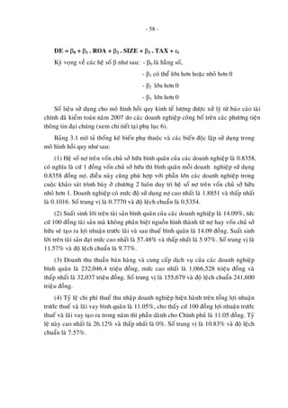 - 58 -
DE = β0 + β1 . ROA + β2 . SIZE + β3 . TAX + εi
Kyø voïng veà caùc heä soá β nhö sau: - β0 laø haèng soá,
- β1 coù theå lôùn hôn hoaëc nhoû hôn 0
- β2 lôùn hôn 0
- β3 lôùn hôn 0
Soá lieäu söû duïng cho moâ hình hoài quy kinh teá löôïng ñöôïc xöû lyù töø baùo caùo taøi
chính ñaõ kieåm toaùn naêm 2007 do caùc doanh nghieäp coâng boá treân caùc phöông tieän
thoâng tin ñaïi chuùng (xem chi tieát taïi phuï luïc 6).
Baûng 3.1 moâ taû thoáng keâ bieán phuï thuoäc vaø caùc bieán ñoäc laäp söû duïng trong
moâ hình hoài quy nhö sau:
(1) Heä soá nôï treân voán chuû sôû höõu bình quaân cuûa caùc doanh nghieäp laø 0.8358,
coù nghóa laø cöù 1 ñoàng voán chuû sôû höõu thì bình quaân moãi doanh nghieäp söû duïng
0.8358 ñoàng nôï, ñieàu naøy cuõng phuø hôïp vôùi phaàn lôùn caùc doanh nghieäp trong
cuoäc khaûo saùt trình baøy ôû chöông 2 luoân duy trì heä soá nôï treân voán chuû sôû höõu
nhoû hôn 1. Doanh nghieäp coù möùc ñoä söû duïng nôï cao nhaát laø 1.8851 vaø thaáp nhaát
laø 0.1016. Soá trung vò laø 0.7770 vaø ñoä leäch chuaån laø 0.5354.
(2) Suaát sinh lôøi treân taøi saûn bình quaân cuûa caùc doanh nghieäp laø 14.09%, töùc
cöù 100 ñoàng taøi saûn maø khoâng phaân bieät nguoàn hình thaønh töø nôï hay voán chuû sôû
höõu seõ taïo ra lôïi nhuaän tröôùc laõi vaø sau thueá bình quaân laø 14.09 ñoàng. Suaát sinh
lôøi treân taøi saûn ñaït möùc cao nhaát laø 57.48% vaø thaáp nhaát laø 5.97%. Soá trung vò laø
11.57% vaø ñoä leäch chuaån laø 9.77%.
(3) Doanh thu thuaàn baùn haøng vaø cung caáp dòch vuï cuûa caùc doanh nghieäp
bình quaân laø 232,046.4 trieäu ñoàng, möùc cao nhaát laø 1,066,528 trieäu ñoàng vaø
thaáp nhaát laø 32,037 trieäu ñoàng. Soá trung vò laø 155,679 vaø ñoä leäch chuaån 241,600
trieäu ñoàng.
(4) Tyû leä chi phí thueá thu nhaäp doanh nghieäp hieän haønh treân toång lôïi nhuaän
tröôùc thueá vaø laõi vay bình quaân laø 11.05%, cho thaáy cöù 100 ñoàng lôïi nhuaän tröôùc
thueá vaø laõi vay taïo ra trong naêm thì phaàn daønh cho Chính phuû laø 11.05 ñoàng. Tyû
leä naøy cao nhaát laø 26.12% vaø thaáp nhaát laø 0%. Soá trung vò laø 10.83% vaø ñoä leäch
chuaån laø 7.57%.
 