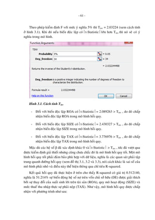 - 61 -
Theo pheùp kieåm ñònh F vôùi möùc yù nghóa 5% thì Tinv = 2.03224 (xem caùch tính
ôû hình 3.1). Khi ñoù neáu bieán ñoäc laäp coù ⎢t-Statistic⎥ lôùn hôn Tinv thì noù seõ coù yù
nghóa trong moâ hình.
Hình 3.1. Caùch tính Tinv
- Ñoái vôùi bieán ñoäc laäp ROA coù ⎢t-Statistic⎥ = 2.089263 > Tinv , do ñoù chaáp
nhaän bieán ñoäc laäp ROA trong moâ hình hoài quy.
- Ñoái vôùi bieán ñoäc laäp SIZE coù ⎢t-Statistic⎥ = 2.430327 > Tinv , do ñoù chaáp
nhaän bieán ñoäc laäp SIZE trong moâ hình hoài quy.
- Ñoái vôùi bieán ñoäc laäp TAX coù ⎢t-Statistic⎥ = 3.776976 > Tinv , do ñoù chaáp
nhaän bieán ñoäc laäp TAX trong moâ hình hoài quy.
Maëc duø caùc heä soá β ñaõ xaùc ñònh khaùc 0 vaø ⎢t-Statistic⎥ > Tinv , töùc ñaõ vöôït qua
ñöôïc kieåm ñònh giaû thieát nhöng cuõng chöa chaéc ñoù laø moâ hình hoài quy toát. Moät moâ
hình hoài quy toát phaûi ñaûm baûo phuø hôïp vôùi döõ lieäu, nghóa laø caùc quan saùt phaûi taäp
trung quanh ñöôøng hoài quy (xem ñoà thò 3.1, 3.2 vaø 3.3), noùi caùch khaùc laø sai soá cuûa
moâ hình phaûi nhoû vaø ñieàu naøy theå hieän thoâng qua chæ tieâu R-squared.
Keát quaû hoài quy ñaõ thöïc hieän ôû treân cho thaáy R-squared coù giaù trò 0.512140,
nghóa laø 51.214% söï bieán ñoäng heä soá nôï treân voán chuû sôû höõu (DE) ñöôïc giaûi thích
bôûi söï thay ñoåi cuûa suaát sinh lôøi treân taøi saûn (ROA), quy moâ hoaït ñoäng (SIZE) vaø
möùc thueá thu nhaäp thöïc söï phaûi noäp (TAX). Nhö vaäy, moâ hình hoài quy ñöôïc chaáp
nhaän vôùi phöông trình nhö sau:
 
