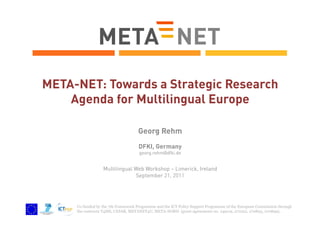 META-NET: Towards a Strategic Research
Agenda for Multilingual Europe
Georg Rehm
DFKI, Germany
georg.rehm@dfki.de

Multilingual Web Workshop – Limerick, Ireland
September 21, 2011

Co-funded by the 7th Framework Programme and the ICT Policy Support Programme of the European Commission through
the contracts T4ME, CESAR, METANET4U, META-NORD (grant agreements no. 249119, 271022, 270893, 270899).

 