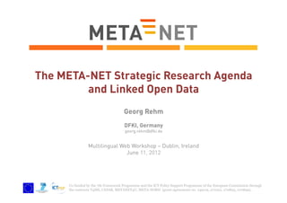 The META-NET Strategic Research Agenda
and Linked Open Data
Georg Rehm
DFKI, Germany
georg.rehm@dfki.de

Multilingual Web Workshop – Dublin, Ireland
June 11, 2012

Co-funded by the 7th Framework Programme and the ICT Policy Support Programme of the European Commission through
the contracts T4ME, CESAR, METANET4U, META-NORD (grant agreements no. 249119, 271022, 270893, 270899).

 