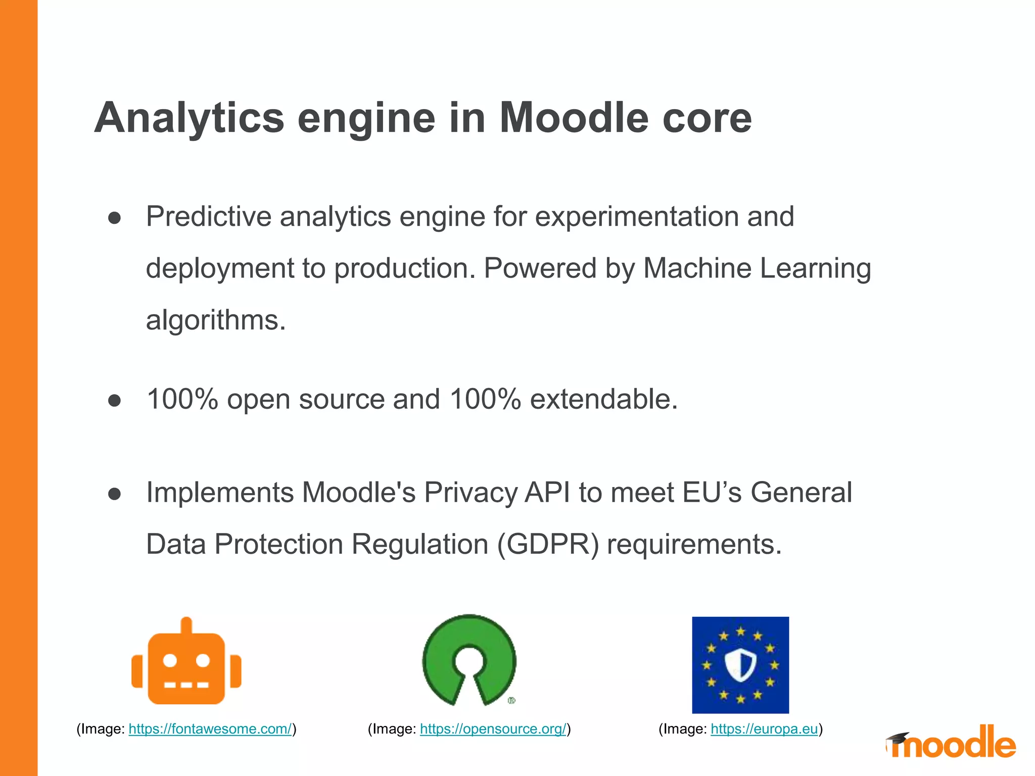Analytics engine in Moodle core
● Predictive analytics engine for experimentation and
deployment to production. Powered by Machine Learning
algorithms.
● 100% open source and 100% extendable.
● Implements Moodle's Privacy API to meet EU’s General
Data Protection Regulation (GDPR) requirements.
(Image: https://opensource.org/)(Image: https://fontawesome.com/) (Image: https://europa.eu)
 
