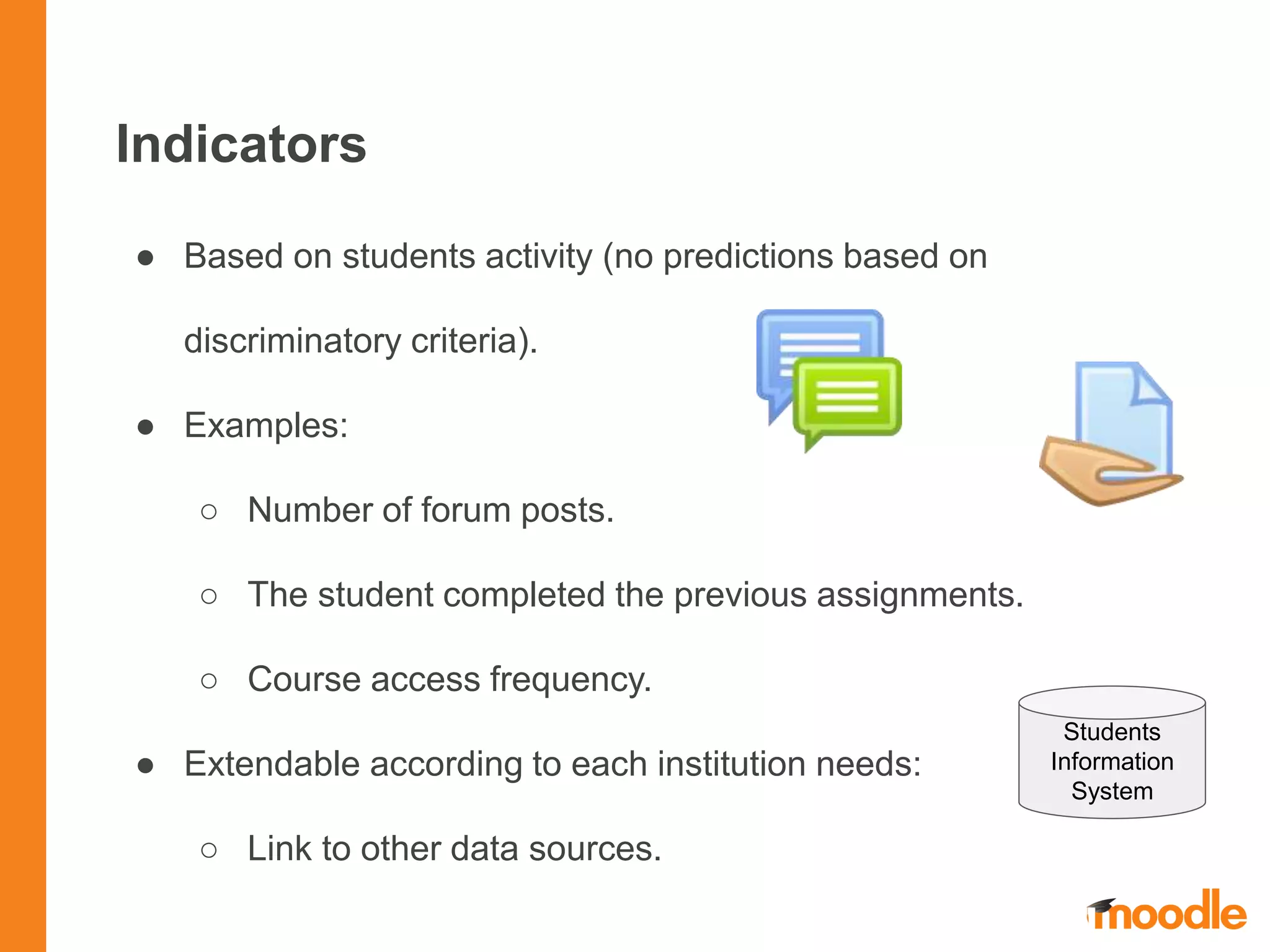 Indicators
● Based on students activity (no predictions based on
discriminatory criteria).
● Examples:
○ Number of forum posts.
○ The student completed the previous assignments.
○ Course access frequency.
● Extendable according to each institution needs:
○ Link to other data sources.
Students
Information
System
 