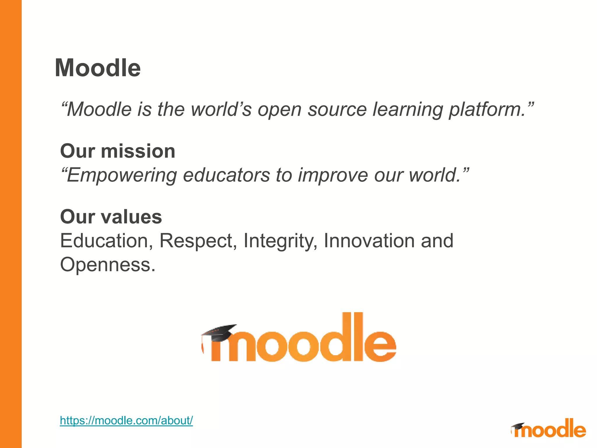 Moodle
“Moodle is the world’s open source learning platform.”
Our mission
“Empowering educators to improve our world.”
Our values
Education, Respect, Integrity, Innovation and
Openness.
https://moodle.com/about/
 