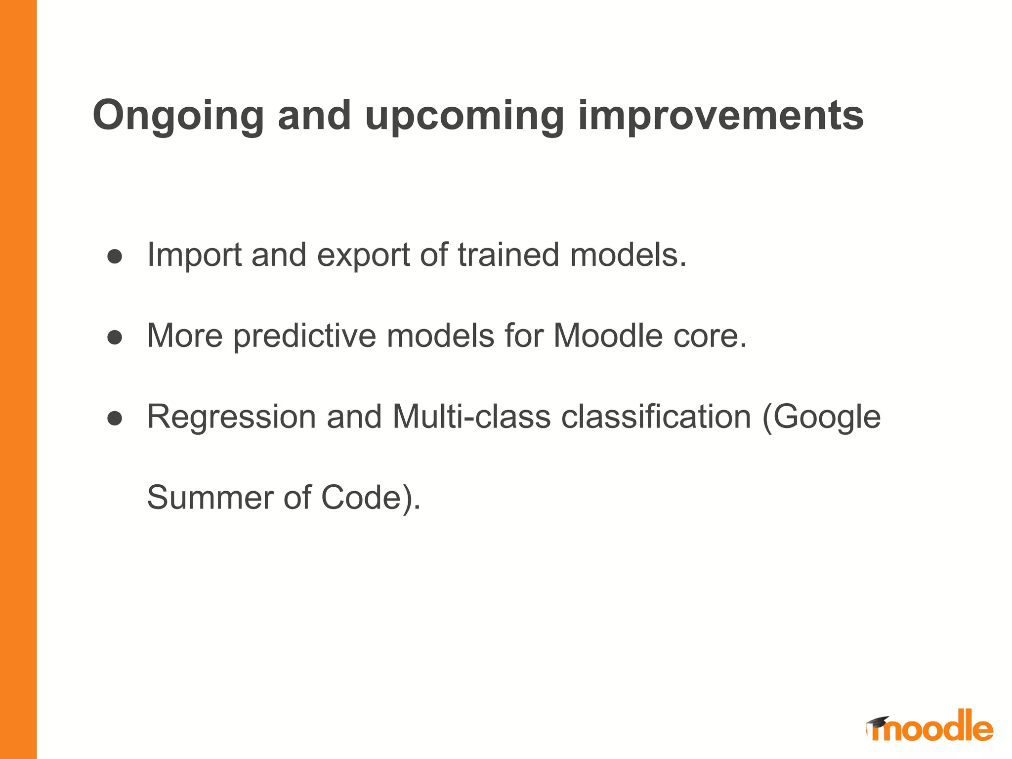Ongoing and upcoming improvements
● Import and export of trained models.
● More predictive models for Moodle core.
● Regression and Multi-class classification (Google
Summer of Code).
 