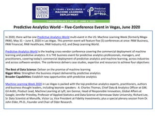 Predictive Analytics World – Five-Conference Event in Vegas, June 2020
In 2020, there will be one Predictive Analytics World multi-event in the US: Machine Learning Week (formerly Mega-
PAW), May 31 – June 4, 2020 in Las Vegas. This premier event will feature five (5) conferences at once: PAW Business,
PAW Financial, PAW Healthcare, PAW Industry 4.0, and Deep Learning World.
Predictive Analytics World is the leading cross-vendor conference covering the commercial deployment of machine
learning and predictive analytics. It is THE business event for predictive analytics professionals, managers, and
practitioners, covering today's commercial deployment of predictive analytics and machine learning, across industries
and across software vendors. The conference delivers case studies, expertise and resources to achieve four objectives:
The Best of Data Science: Deliver on the promise of machine learning
Bigger Wins: Strengthen the business impact delivered by predictive analytics
Broader Capabilities: Establish new opportunities with predictive analytics
Machine Learning Week 2020 in Las Vegas is packed with the top predictive analytics experts, practitioners, authors
and business thought leaders, including keynote speakers: A. Charles Thomas, Chief Data & Analytics Officer at GM;
Gil Arditi, Product Lead, Machine Learning at Lyft; Jen Gennai, Head of Responsible Innovation, Global Affairs at
Google; Jennifer Priestley, Professor of Applied Statistics and Data Science at Kennesaw State University; Richard Lee,
Sr. Data Scientist at Manulife, Victor Lo, Vice President at Fidelity Investments; plus a special plenary session from Dr.
John Elder, Ph.D., Founder and Chair of Elder Research.
 