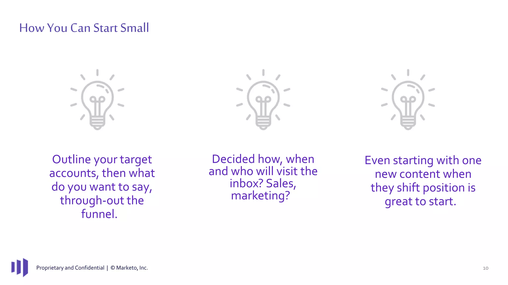 Proprietary and Confidential | © Marketo, Inc. 10
How You Can Start Small
Outline your target
accounts, then what
do you want to say,
through-out the
funnel.
Even starting with one
new content when
they shift position is
great to start.
Decided how, when
and who will visit the
inbox? Sales,
marketing?
 