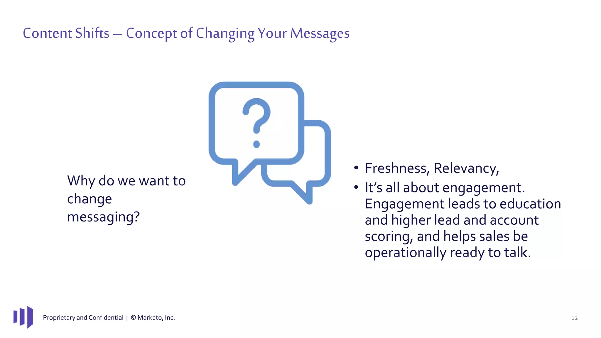 Proprietary and Confidential | © Marketo, Inc. 12
ContentShifts– Concept of ChangingYour Messages
Why do we want to
change
messaging?
• Freshness, Relevancy,
• It’s all about engagement.
Engagement leads to education
and higher lead and account
scoring, and helps sales be
operationally ready to talk.
 