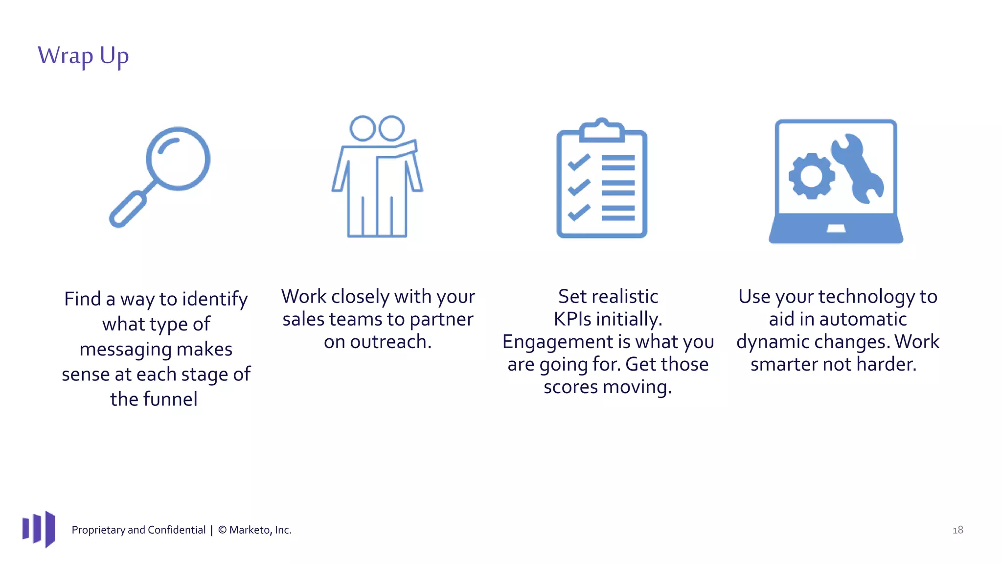 Proprietary and Confidential | © Marketo, Inc. 18
Wrap Up
Find a way to identify
what type of
messaging makes
sense at each stage of
the funnel
Work closely with your
sales teams to partner
on outreach.
Set realistic
KPIs initially.
Engagement is what you
are going for. Get those
scores moving.
Use your technology to
aid in automatic
dynamic changes.Work
smarter not harder.
 