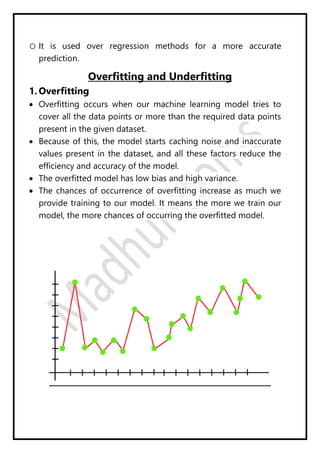 o It is used over regression methods for a more accurate
prediction.
Overfitting and Underfitting
1. Overfitting
 Overfitting occurs when our machine learning model tries to
cover all the data points or more than the required data points
present in the given dataset.
 Because of this, the model starts caching noise and inaccurate
values present in the dataset, and all these factors reduce the
efficiency and accuracy of the model.
 The overfitted model has low bias and high variance.
 The chances of occurrence of overfitting increase as much we
provide training to our model. It means the more we train our
model, the more chances of occurring the overfitted model.
 