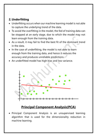 2. Underfitting
 Underfitting occurs when our machine learning model is not able
to capture the underlying trend of the data.
 To avoid the overfitting in the model, the fed of training data can
be stopped at an early stage, due to which the model may not
learn enough from the training data.
 As a result, it may fail to find the best fit of the dominant trend
in the data.
 In the case of underfitting, the model is not able to learn
enough from the training data, and hence it reduces the
accuracy and produces unreliable predictions.
 An underfitted model has high bias and low variance.
Principal Component Analysis(PCA)
 Principal Component Analysis is an unsupervised learning
algorithm that is used for the dimensionality reduction in
machine learning.
 