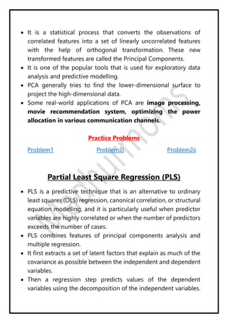  It is a statistical process that converts the observations of
correlated features into a set of linearly uncorrelated features
with the help of orthogonal transformation. These new
transformed features are called the Principal Components.
 It is one of the popular tools that is used for exploratory data
analysis and predictive modelling.
 PCA generally tries to find the lower-dimensional surface to
project the high-dimensional data.
 Some real-world applications of PCA are image processing,
movie recommendation system, optimizing the power
allocation in various communication channels.
Practice Problems
Problem1 Problem2i Problem2ii
Partial Least Square Regression (PLS)
 PLS is a predictive technique that is an alternative to ordinary
least squares (OLS) regression, canonical correlation, or structural
equation modelling, and it is particularly useful when predictor
variables are highly correlated or when the number of predictors
exceeds the number of cases.
 PLS combines features of principal components analysis and
multiple regression.
 It first extracts a set of latent factors that explain as much of the
covariance as possible between the independent and dependent
variables.
 Then a regression step predicts values of the dependent
variables using the decomposition of the independent variables.
 