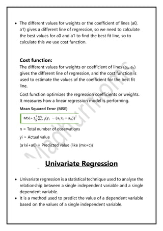  The different values for weights or the coefficient of lines (a0,
a1) gives a different line of regression, so we need to calculate
the best values for a0 and a1 to find the best fit line, so to
calculate this we use cost function.
Cost function:
The different values for weights or coefficient of lines (a0, a1)
gives the different line of regression, and the cost function is
used to estimate the values of the coefficient for the best fit
line.
Cost function optimizes the regression coefficients or weights.
It measures how a linear regression model is performing.
Mean Squared Error (MSE)
n = Total number of observations
yi = Actual value
(a1xi+a0) = Predicted value {like (mx+c)}
Univariate Regression
 Univariate regression is a statistical technique used to analyse the
relationship between a single independent variable and a single
dependent variable.
 It is a method used to predict the value of a dependent variable
based on the values of a single independent variable.
 