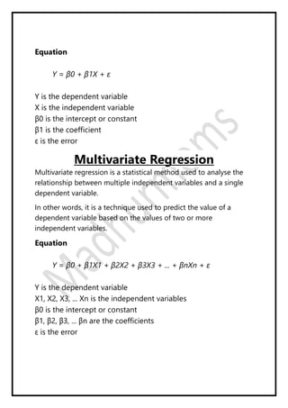Equation
Y = β0 + β1X + ε
Y is the dependent variable
X is the independent variable
β0 is the intercept or constant
β1 is the coefficient
ε is the error
Multivariate Regression
Multivariate regression is a statistical method used to analyse the
relationship between multiple independent variables and a single
dependent variable.
In other words, it is a technique used to predict the value of a
dependent variable based on the values of two or more
independent variables.
Equation
Y = β0 + β1X1 + β2X2 + β3X3 + ... + βnXn + ε
Y is the dependent variable
X1, X2, X3, ... Xn is the independent variables
β0 is the intercept or constant
β1, β2, β3, ... βn are the coefficients
ε is the error
 