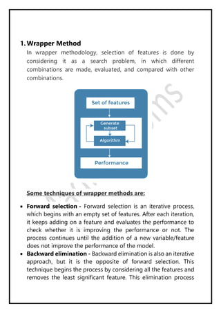 1. Wrapper Method
In wrapper methodology, selection of features is done by
considering it as a search problem, in which different
combinations are made, evaluated, and compared with other
combinations.
Some techniques of wrapper methods are:
 Forward selection - Forward selection is an iterative process,
which begins with an empty set of features. After each iteration,
it keeps adding on a feature and evaluates the performance to
check whether it is improving the performance or not. The
process continues until the addition of a new variable/feature
does not improve the performance of the model.
 Backward elimination - Backward elimination is also an iterative
approach, but it is the opposite of forward selection. This
technique begins the process by considering all the features and
removes the least significant feature. This elimination process
 