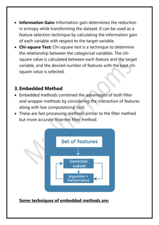  Information Gain: Information gain determines the reduction
in entropy while transforming the dataset. It can be used as a
feature selection technique by calculating the information gain
of each variable with respect to the target variable.
 Chi-square Test: Chi-square test is a technique to determine
the relationship between the categorical variables. The chi-
square value is calculated between each feature and the target
variable, and the desired number of features with the best chi-
square value is selected.
3. Embedded Method
 Embedded methods combined the advantages of both filter
and wrapper methods by considering the interaction of features
along with low computational cost.
 These are fast processing methods similar to the filter method
but more accurate than the filter method.
Some techniques of embedded methods are:
 