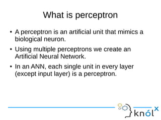 What is perceptron
● A perceptron is an artificial unit that mimics a
biological neuron.
● Using multiple perceptrons we create an
Artificial Neural Network.
● In an ANN, each single unit in every layer
(except input layer) is a perceptron.
 