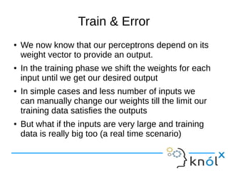 Train & Error
● We now know that our perceptrons depend on its
weight vector to provide an output.
● In the training phase we shift the weights for each
input until we get our desired output
● In simple cases and less number of inputs we
can manually change our weights till the limit our
training data satisfies the outputs
● But what if the inputs are very large and training
data is really big too (a real time scenario)
 